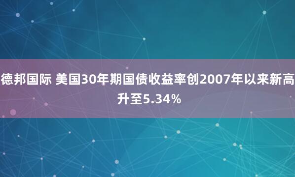 德邦国际 美国30年期国债收益率创2007年以来新高 升至5.34%