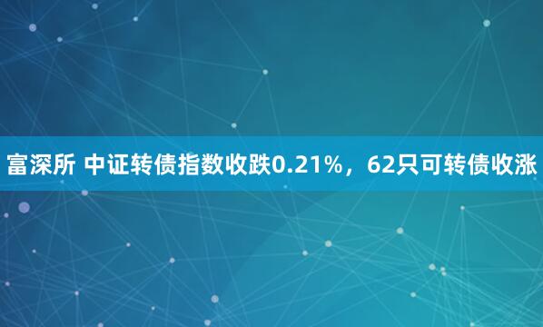 富深所 中证转债指数收跌0.21%，62只可转债收涨