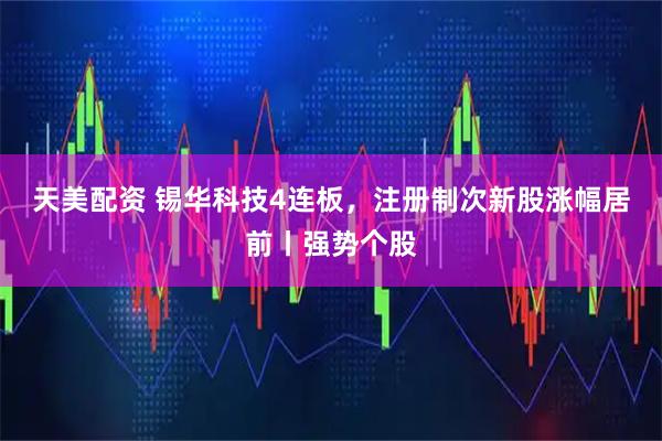 天美配资 锡华科技4连板，注册制次新股涨幅居前丨强势个股