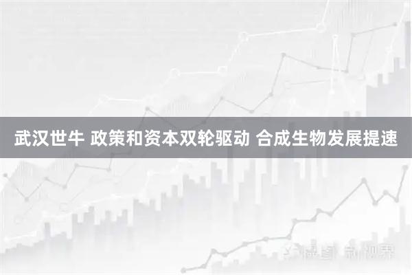 武汉世牛 政策和资本双轮驱动 合成生物发展提速