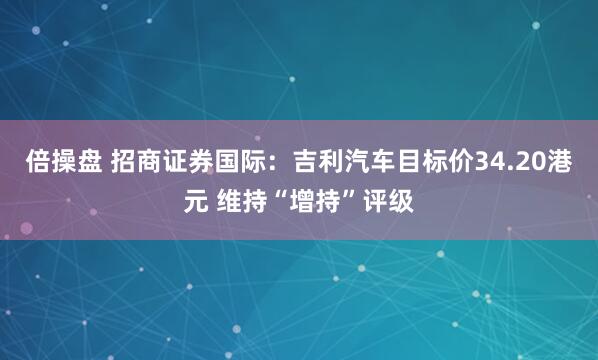 倍操盘 招商证券国际：吉利汽车目标价34.20港元 维持“增持”评级