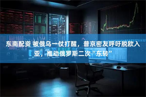 东南配资 被俄乌一仗打醒，普京密友呼吁脱欧入亚，推动俄罗斯二次“东转”