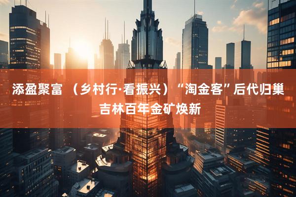 添盈聚富 （乡村行·看振兴）“淘金客”后代归巢 吉林百年金矿焕新