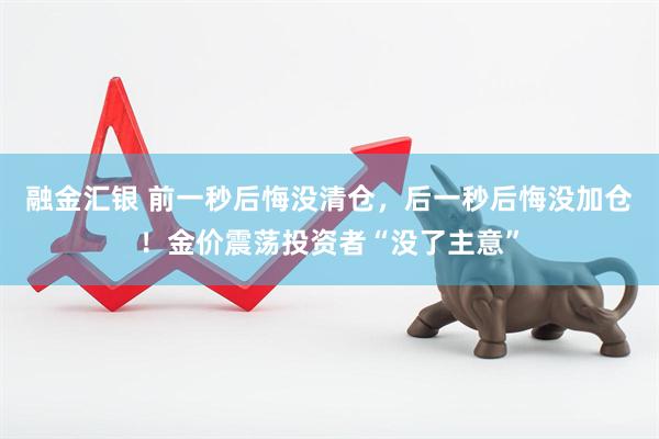 融金汇银 前一秒后悔没清仓，后一秒后悔没加仓！金价震荡投资者“没了主意”