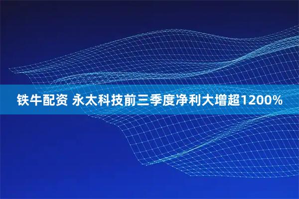 铁牛配资 永太科技前三季度净利大增超1200%
