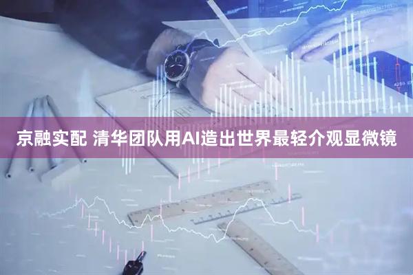京融实配 清华团队用AI造出世界最轻介观显微镜