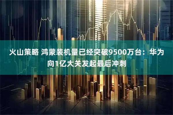 火山策略 鸿蒙装机量已经突破9500万台：华为向1亿大关发起最后冲刺