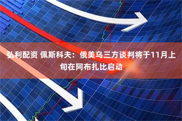 弘利配资 佩斯科夫：俄美乌三方谈判将于11月上旬在阿布扎比启动