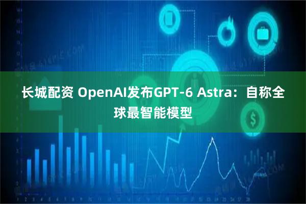 长城配资 OpenAI发布GPT-6 Astra：自称全球最智能模型