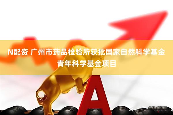 N配资 广州市药品检验所获批国家自然科学基金青年科学基金项目