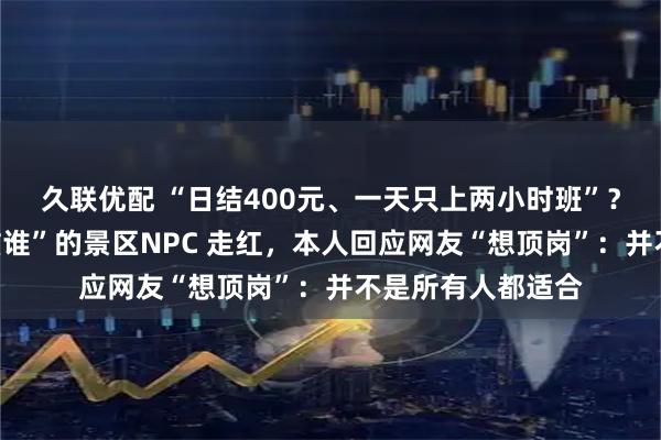 久联优配 “日结400元、一天只上两小时班”？“看谁不顺眼就滋谁”的景区NPC 走红，本人回应网友“想顶岗”：并不是所有人都适合