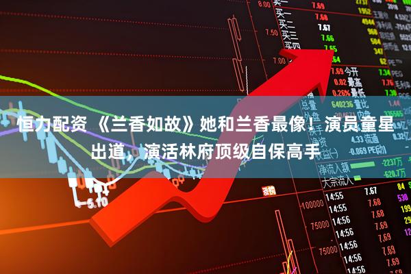 恒力配资 《兰香如故》她和兰香最像！演员童星出道，演活林府顶级自保高手