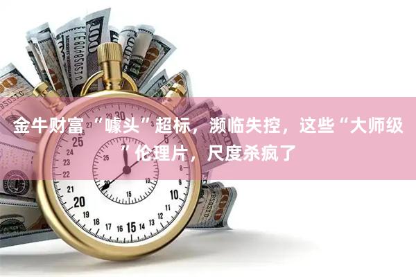 金牛财富 “噱头”超标，濒临失控，这些“大师级”伦理片，尺度杀疯了