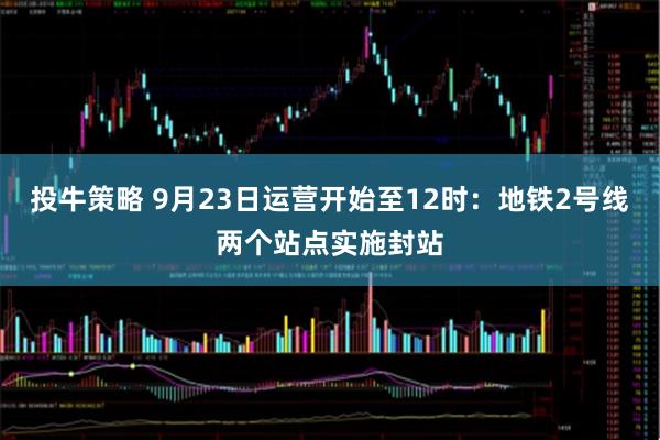 投牛策略 9月23日运营开始至12时：地铁2号线两个站点实施封站